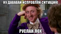 ну дававай испровляй ситуацию руслан лох