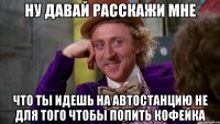 ну давай расскажи мне что ты идешь на автостанцию не для того чтобы попить кофейка