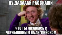 ну давааай,расскажи, что ты лизалась с чернышиным на английском