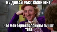 ну давай расскажи мне, что мои одноклассницы лучше тебя
