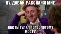 ну, давай, расскажи мне, как ты гулял по "золотому мосту"