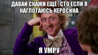 давай скажи ещё , сто если я наглотаюсь керосина я умру