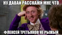 ну давай расскажи мне что флексей третьяков не рыжый