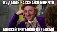ну давай расскажи мне что алексей третьяков не рыжый