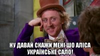  ну давай скажи мені шо аліса українське сало!