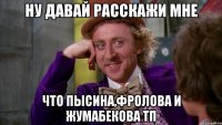 ну давай расскажи мне что пысина,фролова и жумабекова тп