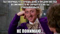 ты говоришь что хочешь денег.я предлагаю тебе возможность их заработать.но ты отказываешься. не понимаю...