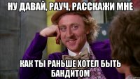 ну давай, рауч, расскажи мне как ты раньше хотел быть бандитом