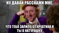 ну давай расскажи мне, что тебя залило от креатина и ты в натурашку