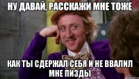 ну давай, расскажи мне тоже как ты сдержал себя и не ввалил мне пизды
