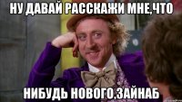 ну давай расскажи мне,что нибудь нового,зайнаб