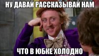 ну давай рассказывай нам что в юбке холодно