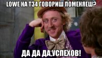 lowe на т34 говориш поменяеш? да да да,успехов!
