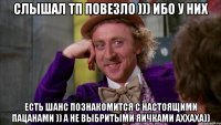 слышал тп повезло ))) ибо у них есть шанс познакомится с настоящими пацанами )) а не выбритыми яичками аххаха))