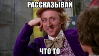 рассказывай что то