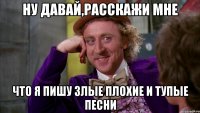 ну давай,расскажи мне что я пишу злые плохие и тупые песни