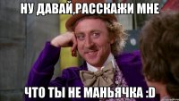 ну давай,расскажи мне что ты не маньячка :d