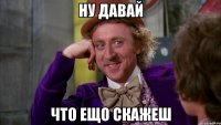 ну давай что ещо скажеш