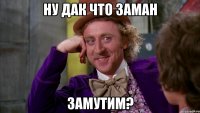 ну дак что заман замутим?