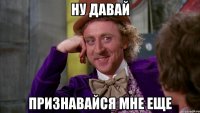 ну давай признавайся мне еще