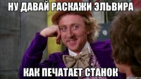 ну давай раскажи эльвира как печатает станок