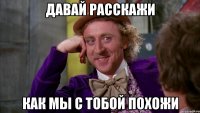 давай расскажи как мы с тобой похожи