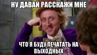 ну давай расскажи мне что я буду печатать на выходных