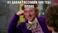 ну давай расскажи как тебе плохо 