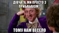 дівчата, ми просто з прибабахом... тому нам весело
