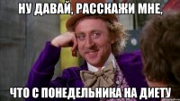 ну давай, расскажи мне, что с понедельника на диету