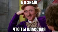 а я знаю что ты классная