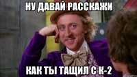 ну давай расскажи как ты тащил с к-2