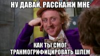 ну давай, расскажи мне как ты смог транмогрифицировать шлем