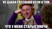 ну давай расскажи всем о том что у меня старые пикчи