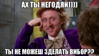 ах ты негодяй)))) ты не можеш зделать вибор??