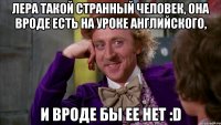 лера такой странный человек, она вроде есть на уроке английского, и вроде бы ее нет :d