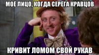 моё лицо, когда серёга кравцов кривит ломом свой рукав