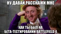 ну давай,расскажи мне как ты был на бета-тестировании battlefield 4