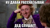 ну давай рассказывай, дед слушает