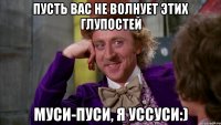пусть вас не волнует этих глупостей муси-пуси, я уссуси:)