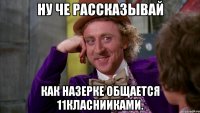 ну че рассказывай как назерке общается 11класнииками.