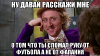 ну давай расскажи мне о том что ты сломал руку от футбола а не от фапания