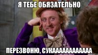я тебе обязательно перезвоню, сукаааааааааааа