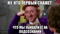 ну, кто первый скажет, что мы убивали её на подсознании