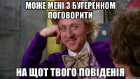 може мені з бугеренком поговорити на щот твого повіденія