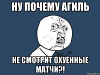 ну почему агиль не смотрит охуенные матчи?!