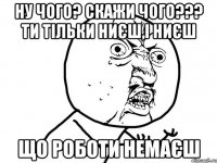 ну чого? скажи чого??? ти тільки ниєш,і ниєш що роботи немаєш