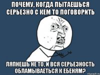 почему, когда пытаешься серьезно с кем то поговорить ляпнешь не то, и вся серьезность обламываеться к ебеням?