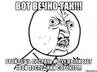 вот вечно так!!! отойдешь посрать и дух выпивает твой последний сорокет!!!