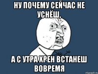 ну почему сейчас не уснёш, а с утра хрен встанеш вовремя